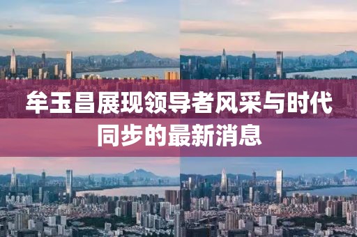 牟玉昌展现领导者风采与时代同步的最新消息