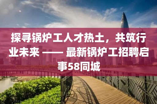 探寻锅炉工人才热土，共筑行业未来 —— 最新锅炉工招聘启事58同城