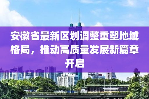 安徽省最新区划调整重塑地域格局，推动高质量发展新篇章开启