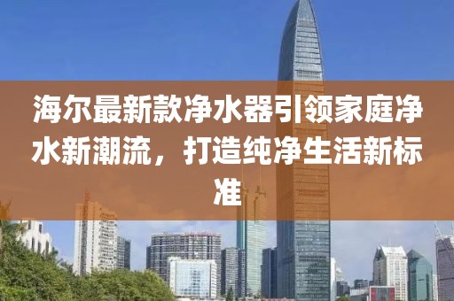 海尔最新款净水器引领家庭净水新潮流，打造纯净生活新标准