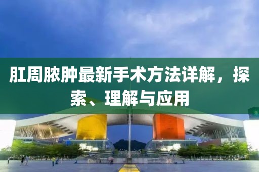 肛周脓肿最新手术方法详解，探索、理解与应用