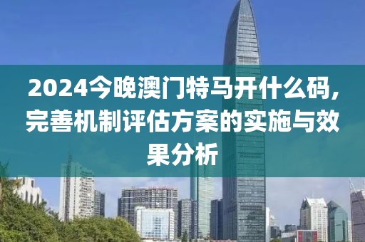 2024今晚澳门特马开什么码,完善机制评估方案的实施与效果分析
