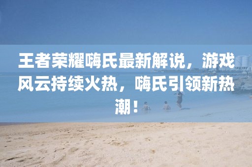 王者荣耀嗨氏最新解说，游戏风云持续火热，嗨氏引领新热潮！