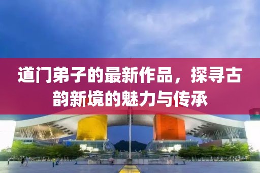 道门弟子的最新作品，探寻古韵新境的魅力与传承