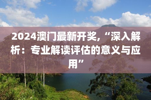 2024澳门最新开奖,“深入解析：专业解读评估的意义与应用”