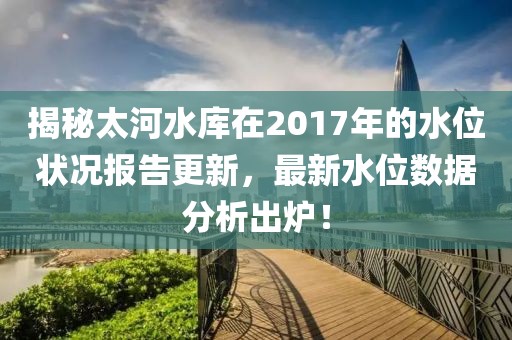 揭秘太河水库在2017年的水位状况报告更新，最新水位数据分析出炉！