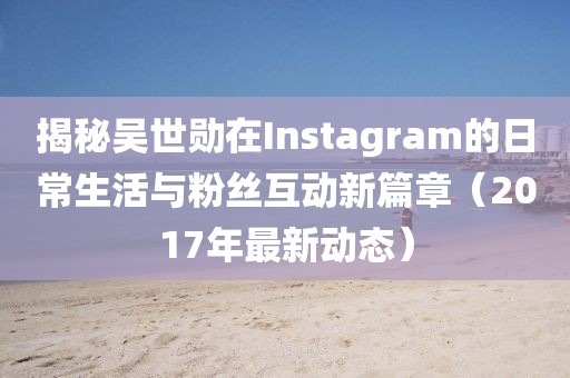 揭秘吴世勋在Instagram的日常生活与粉丝互动新篇章（2017年最新动态）