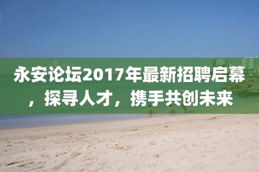 永安论坛2017年最新招聘启幕，探寻人才，携手共创未来