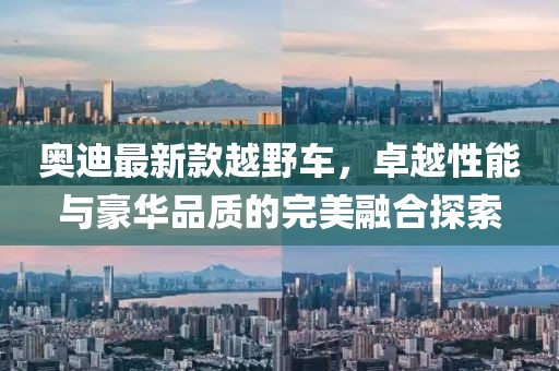 奥迪最新款越野车，卓越性能与豪华品质的完美融合探索