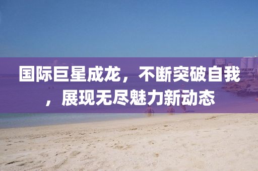 国际巨星成龙，不断突破自我，展现无尽魅力新动态