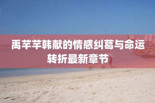 禹芊芊韩献的情感纠葛与命运转折最新章节