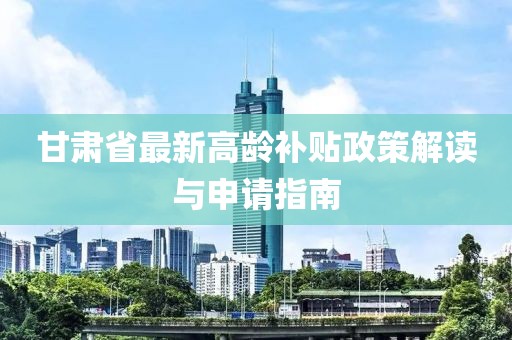 甘肃省最新高龄补贴政策解读与申请指南