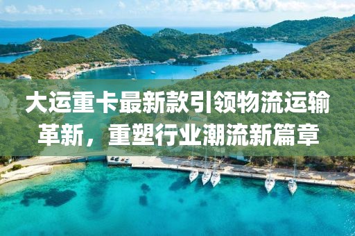 大运重卡最新款引领物流运输革新，重塑行业潮流新篇章