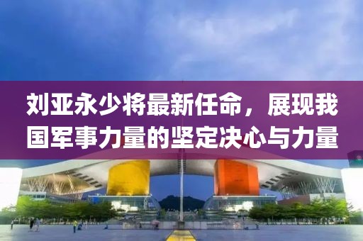刘亚永少将最新任命，展现我国军事力量的坚定决心与力量