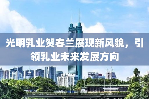 光明乳业贺春兰展现新风貌，引领乳业未来发展方向