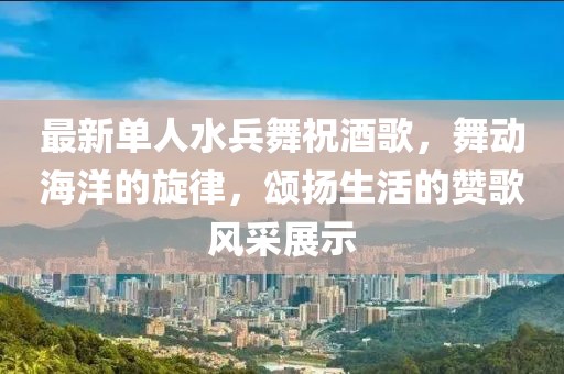 最新单人水兵舞祝酒歌，舞动海洋的旋律，颂扬生活的赞歌风采展示