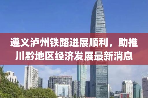 遵义泸州铁路进展顺利，助推川黔地区经济发展最新消息