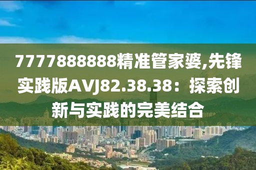 7777888888精准管家婆,先锋实践版AVJ82.38.38：探索创新与实践的完美结合