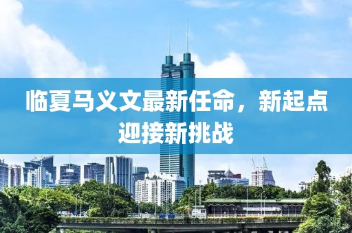 临夏马义文最新任命，新起点迎接新挑战