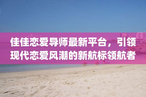佳佳恋爱导师最新平台，引领现代恋爱风潮的新航标领航者