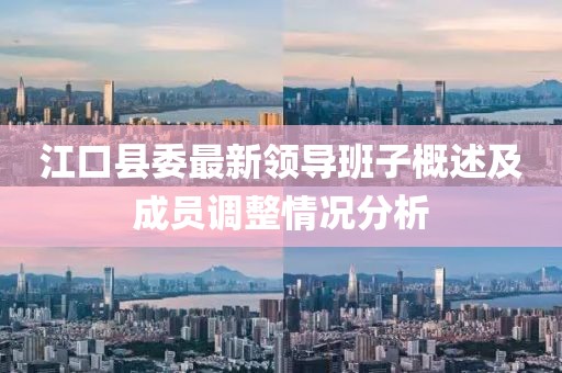 江口县委最新领导班子概述及成员调整情况分析