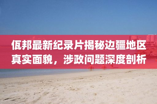 佤邦最新纪录片揭秘边疆地区真实面貌，涉政问题深度剖析