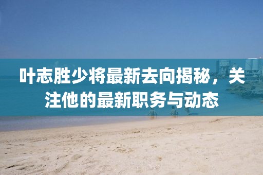 叶志胜少将最新去向揭秘，关注他的最新职务与动态