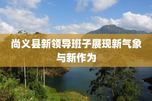 尚义县新领导班子展现新气象与新作为
