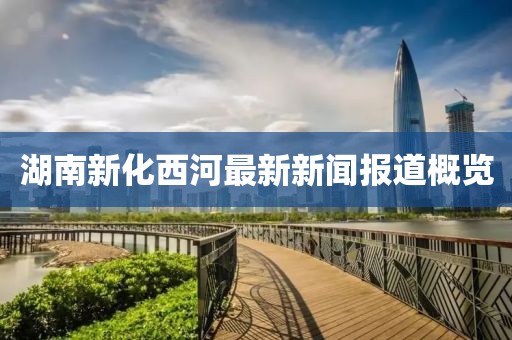 湖南新化西河最新新闻报道概览