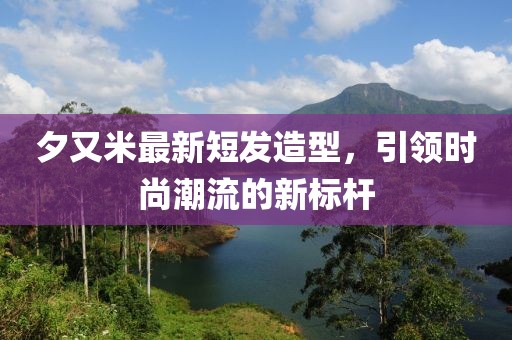 夕又米最新短发造型，引领时尚潮流的新标杆