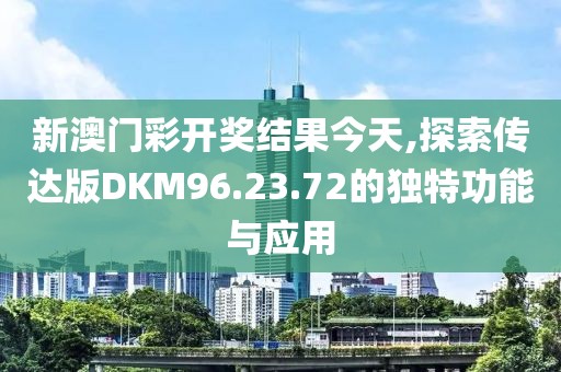 新澳门彩开奖结果今天,探索传达版DKM96.23.72的独特功能与应用