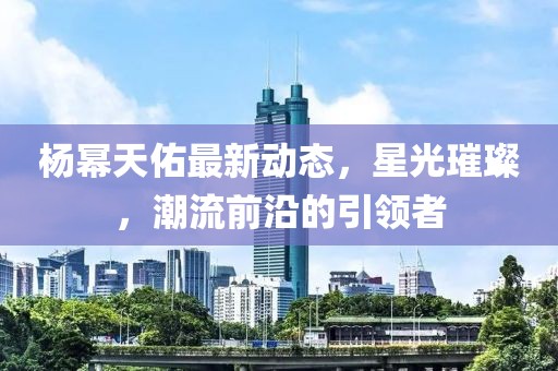 杨幂天佑最新动态，星光璀璨，潮流前沿的引领者