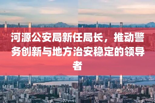 河源公安局新任局长，推动警务创新与地方治安稳定的领导者