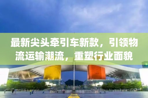 最新尖头牵引车新款，引领物流运输潮流，重塑行业面貌