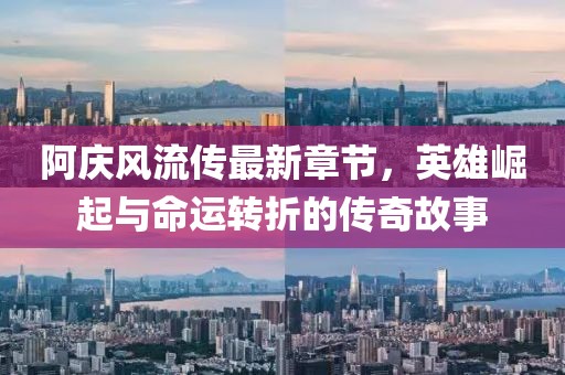阿庆风流传最新章节，英雄崛起与命运转折的传奇故事