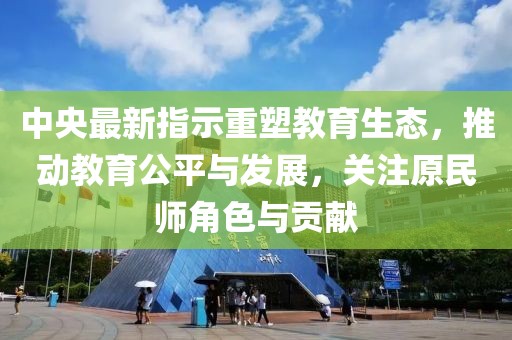 中央最新指示重塑教育生态，推动教育公平与发展，关注原民师角色与贡献