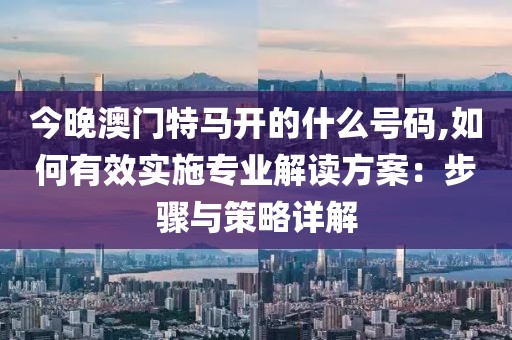 今晚澳门特马开的什么号码,如何有效实施专业解读方案：步骤与策略详解