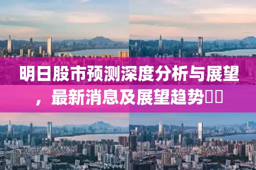 明日股市预测深度分析与展望，最新消息及展望趋势​​