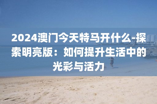 2024澳门今天特马开什么-探索明亮版：如何提升生活中的光彩与活力