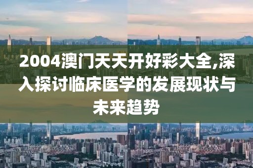 2004澳门天天开好彩大全,深入探讨临床医学的发展现状与未来趋势
