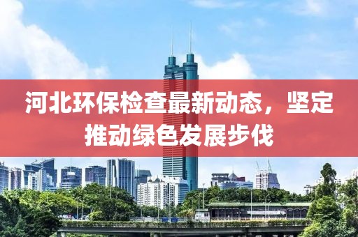 河北环保检查最新动态，坚定推动绿色发展步伐