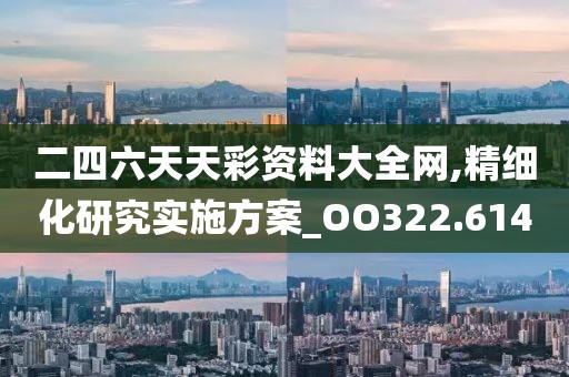 二四六天天彩资料大全网,精细化研究实施方案_OO322.614