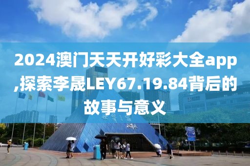 2024澳门天天开好彩大全app,探索李晟LEY67.19.84背后的故事与意义