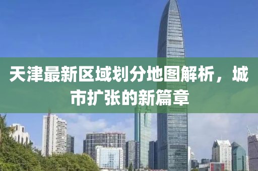 天津最新区域划分地图解析，城市扩张的新篇章