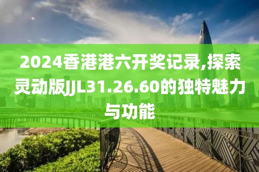 2024香港港六开奖记录,探索灵动版JJL31.26.60的独特魅力与功能