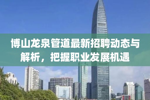 博山龙泉管道最新招聘动态与解析，把握职业发展机遇