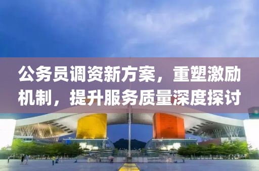 公务员调资新方案，重塑激励机制，提升服务质量深度探讨