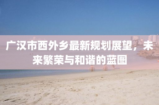 广汉市西外乡最新规划展望，未来繁荣与和谐的蓝图