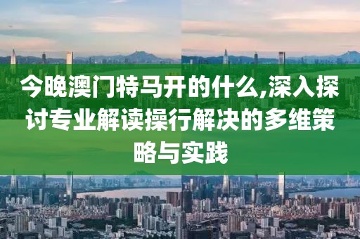 今晚澳门特马开的什么,深入探讨专业解读操行解决的多维策略与实践