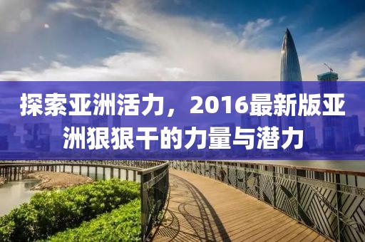 探索亚洲活力，2016最新版亚洲狠狠干的力量与潜力